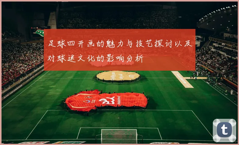 足球四开画的魅力与技艺探讨以及对球迷文化的影响分析