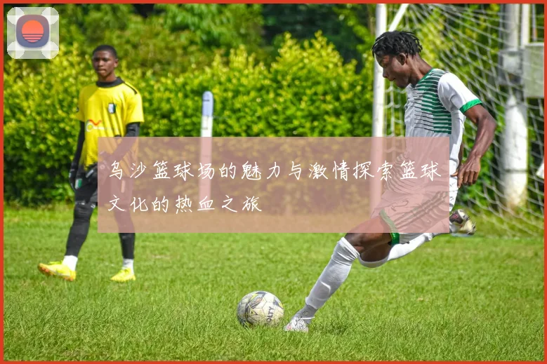 乌沙篮球场的魅力与激情探索篮球文化的热血之旅