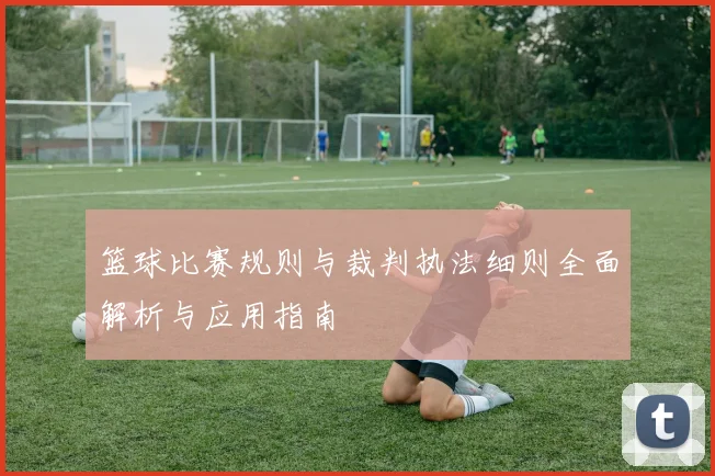 篮球比赛规则与裁判执法细则全面解析与应用指南