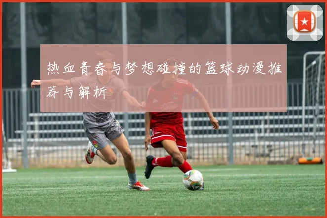 热血青春与梦想碰撞的篮球动漫推荐与解析