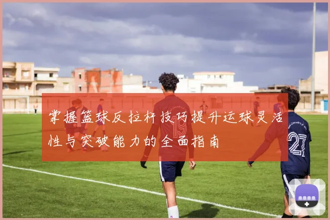 掌握篮球反拉杆技巧提升运球灵活性与突破能力的全面指南