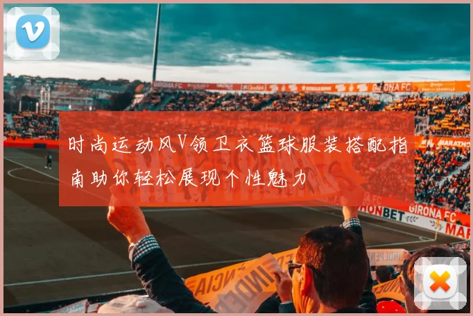 时尚运动风V领卫衣篮球服装搭配指南助你轻松展现个性魅力